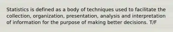 Statistics is defined as a body of techniques used to facilitate the collection, organization, presentation, analysis and interpretation of information for the purpose of making better decisions. T/F