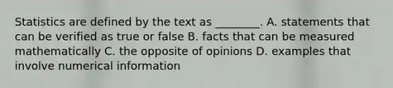 Statistics are defined by the text as ________. A. statements that can be verified as true or false B. facts that can be measured mathematically C. the opposite of opinions D. examples that involve numerical information