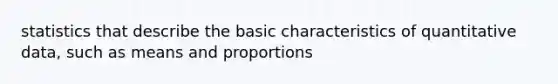 statistics that describe the basic characteristics of quantitative data, such as means and proportions