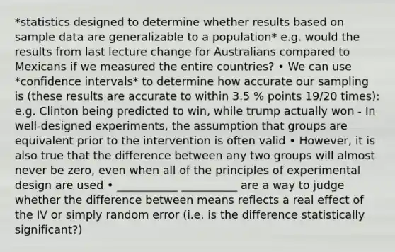 *statistics designed to determine whether results based on sample data are generalizable to a population* e.g. would the results from last lecture change for Australians compared to Mexicans if we measured the entire countries? • We can use *confidence intervals* to determine how accurate our sampling is (these results are accurate to within 3.5 % points 19/20 times): e.g. Clinton being predicted to win, while trump actually won - In well-designed experiments, the assumption that groups are equivalent prior to the intervention is often valid • However, it is also true that the difference between any two groups will almost never be zero, even when all of the principles of experimental design are used • ___________ __________ are a way to judge whether the difference between means reflects a real effect of the IV or simply random error (i.e. is the difference statistically significant?)