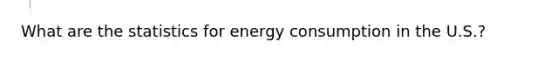 What are the statistics for energy consumption in the U.S.?