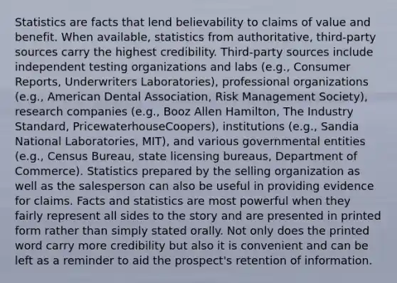 Statistics are facts that lend believability to claims of value and benefit. When available, statistics from authoritative, third-party sources carry the highest credibility. Third-party sources include independent testing organizations and labs (e.g., Consumer Reports, Underwriters Laboratories), professional organizations (e.g., American Dental Association, Risk Management Society), research companies (e.g., Booz Allen Hamilton, The Industry Standard, PricewaterhouseCoopers), institutions (e.g., Sandia National Laboratories, MIT), and various governmental entities (e.g., Census Bureau, state licensing bureaus, Department of Commerce). Statistics prepared by the selling organization as well as the salesperson can also be useful in providing evidence for claims. Facts and statistics are most powerful when they fairly represent all sides to the story and are presented in printed form rather than simply stated orally. Not only does the printed word carry more credibility but also it is convenient and can be left as a reminder to aid the prospect's retention of information.