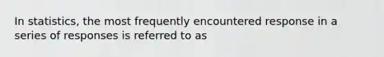 In statistics, the most frequently encountered response in a series of responses is referred to as