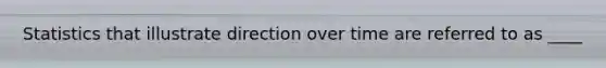 Statistics that illustrate direction over time are referred to as ____