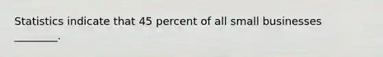 Statistics indicate that 45 percent of all small businesses ________.