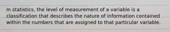 In statistics, the level of measurement of a variable is a classification that describes the nature of information contained within the numbers that are assigned to that particular variable.