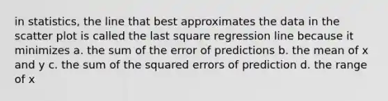 in statistics, the line that best approximates the data in the scatter plot is called the last square regression line because it minimizes a. the sum of the error of predictions b. the mean of x and y c. the sum of the squared errors of prediction d. the range of x