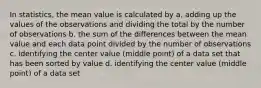 In statistics, the mean value is calculated by a. adding up the values of the observations and dividing the total by the number of observations b. the sum of the differences between the mean value and each data point divided by the number of observations c. identifying the center value (middle point) of a data set that has been sorted by value d. identifying the center value (middle point) of a data set