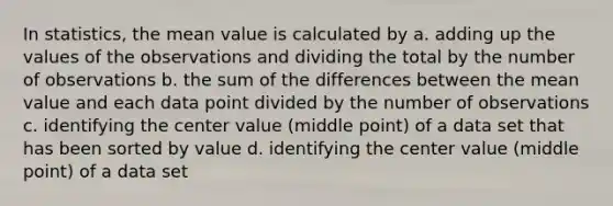 In statistics, the mean value is calculated by a. adding up the values of the observations and dividing the total by the number of observations b. the sum of the differences between the mean value and each data point divided by the number of observations c. identifying the center value (middle point) of a data set that has been sorted by value d. identifying the center value (middle point) of a data set