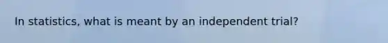 In statistics, what is meant by an independent trial?