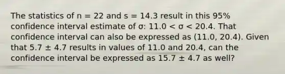 The statistics of n = 22 and s = 14.3 result in this​ 95% confidence interval estimate of σ​: 11.0 < σ < 20.4. That confidence interval can also be expressed as​ (11.0, 20.4). Given that 5.7 ± 4.7 results in values of 11.0 and​ 20.4, can the confidence interval be expressed as 15.7 ± 4.7 as​ well?