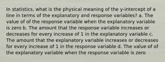 In statistics, what is the physical meaning of the y-intercept of a line in terms of the explanatory and response variables? a. The value of of the response variable when the explanatory variable is zero b. The amount that the response variable increases or decreases for every increase of 1 in the explanatory variable c. The amount that the explanatory variable increases or decreases for every increase of 1 in the response variable d. The value of of the explanatory variable when the response variable is zero