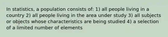 In statistics, a population consists of: 1) all people living in a country 2) all people living in the area under study 3) all subjects or objects whose characteristics are being studied 4) a selection of a limited number of elements