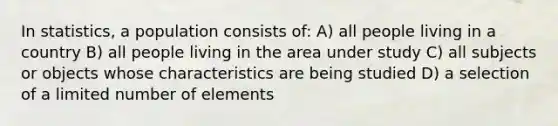 In statistics, a population consists of: A) all people living in a country B) all people living in the area under study C) all subjects or objects whose characteristics are being studied D) a selection of a limited number of elements