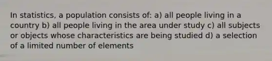 In statistics, a population consists of: a) all people living in a country b) all people living in the area under study c) all subjects or objects whose characteristics are being studied d) a selection of a limited number of elements