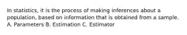 In statistics, it is the process of making inferences about a population, based on information that is obtained from a sample. A. Parameters B. Estimation C. Estimator