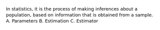 In statistics, it is the process of making inferences about a population, based on information that is obtained from a sample. A. Parameters B. Estimation C. Estimator