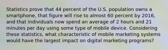 Statistics prove that 44 percent of the U.S. population owns a​ smartphone, that figure will rise to almost 60 percent by​ 2016, and that individuals now spend an average of 2 hours and 21 minutes per day using some type of mobile device. Considering these​ statistics, what characteristic of mobile marketing systems would have the largest impact on digital marketing​ programs?