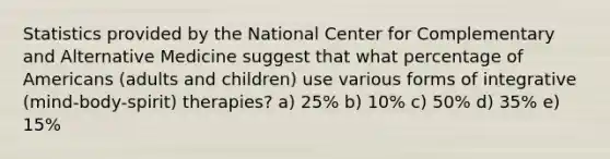 Statistics provided by the National Center for Complementary and Alternative Medicine suggest that what percentage of Americans (adults and children) use various forms of integrative (mind-body-spirit) therapies? a) 25% b) 10% c) 50% d) 35% e) 15%