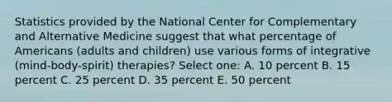 Statistics provided by the National Center for Complementary and Alternative Medicine suggest that what percentage of Americans (adults and children) use various forms of integrative (mind-body-spirit) therapies? Select one: A. 10 percent B. 15 percent C. 25 percent D. 35 percent E. 50 percent