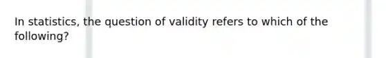 In statistics, the question of validity refers to which of the following?