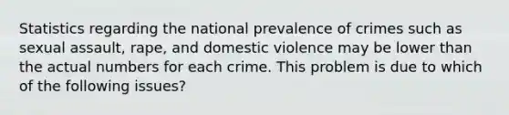 Statistics regarding the national prevalence of crimes such as sexual assault, rape, and domestic violence may be lower than the actual numbers for each crime. This problem is due to which of the following issues?