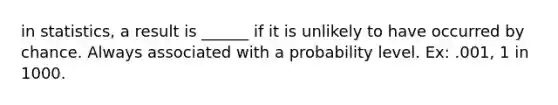 in statistics, a result is ______ if it is unlikely to have occurred by chance. Always associated with a probability level. Ex: .001, 1 in 1000.