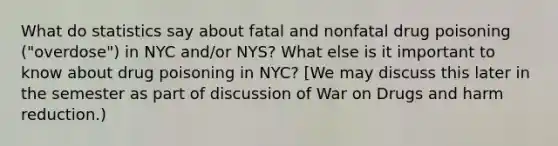 What do statistics say about fatal and nonfatal drug poisoning ("overdose") in NYC and/or NYS? What else is it important to know about drug poisoning in NYC? [We may discuss this later in the semester as part of discussion of War on Drugs and harm reduction.)