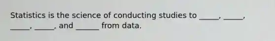 Statistics is the science of conducting studies to _____, _____, _____, _____, and ______ from data.