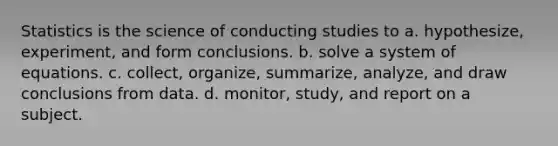 Statistics is the science of conducting studies to a. hypothesize, experiment, and form conclusions. b. solve a system of equations. c. collect, organize, summarize, analyze, and draw conclusions from data. d. monitor, study, and report on a subject.