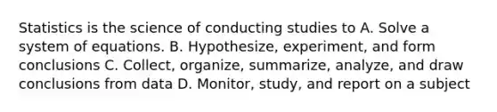 Statistics is the science of conducting studies to A. Solve a system of equations. B. Hypothesize, experiment, and form conclusions C. Collect, organize, summarize, analyze, and draw conclusions from data D. Monitor, study, and report on a subject