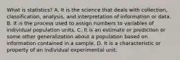 What is​ statistics? A. It is the science that deals with​ collection, classification,​ analysis, and interpretation of information or data. B. It is the process used to assign numbers to variables of individual population units. C. It is an estimate or prediction or some other generalization about a population based on information contained in a sample. D. It is a characteristic or property of an individual experimental unit.