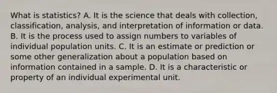 What is​ statistics? A. It is the science that deals with​ collection, classification,​ analysis, and interpretation of information or data. B. It is the process used to assign numbers to variables of individual population units. C. It is an estimate or prediction or some other generalization about a population based on information contained in a sample. D. It is a characteristic or property of an individual experimental unit.