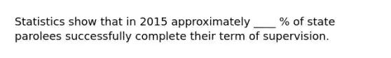 Statistics show that in 2015 approximately ____ % of state parolees successfully complete their term of supervision.