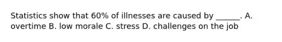 Statistics show that 60% of illnesses are caused by ______. A. overtime B. low morale C. stress D. challenges on the job