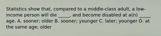 Statistics show that, compared to a middle-class adult, a low-income person will die _____, and become disabled at a(n) _____ age. A. sooner; older B. sooner; younger C. later; younger D. at the same age; older