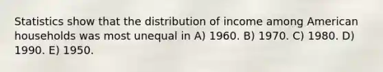 Statistics show that the distribution of income among American households was most unequal in A) 1960. B) 1970. C) 1980. D) 1990. E) 1950.