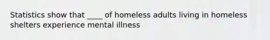 Statistics show that ____ of homeless adults living in homeless shelters experience mental illness