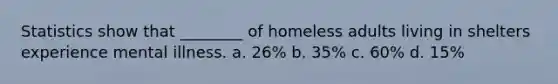 Statistics show that ________ of homeless adults living in shelters experience mental illness. a. 26% b. 35% c. 60% d. 15%