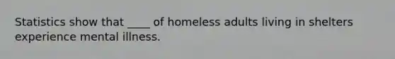 Statistics show that ____ of homeless adults living in shelters experience mental illness.