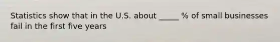 Statistics show that in the U.S. about _____ % of small businesses fail in the first five years