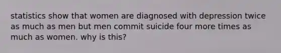 statistics show that women are diagnosed with depression twice as much as men but men commit suicide four more times as much as women. why is this?