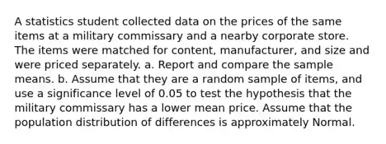 A statistics student collected data on the prices of the same items at a military commissary and a nearby corporate store. The items were matched for​ content, manufacturer, and size and were priced separately. a. Report and compare the sample means. b. Assume that they are a random sample of​ items, and use a significance level of 0.05 to test the hypothesis that the military commissary has a lower mean price. Assume that the population distribution of differences is approximately Normal.