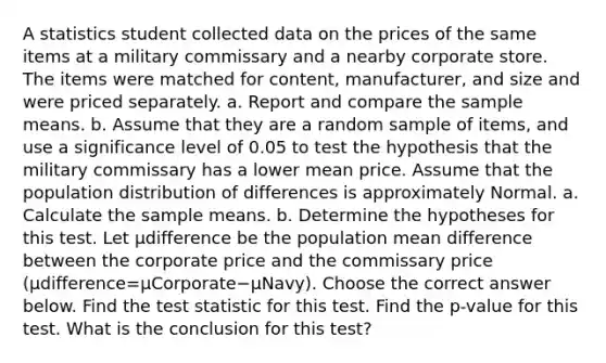 A statistics student collected data on the prices of the same items at a military commissary and a nearby corporate store. The items were matched for​ content, manufacturer, and size and were priced separately. a. Report and compare the sample means. b. Assume that they are a random sample of​ items, and use a significance level of 0.05 to test the hypothesis that the military commissary has a lower mean price. Assume that the population distribution of differences is approximately Normal. a. Calculate the sample means. b. Determine the hypotheses for this test. Let μdifference be the population mean difference between the corporate price and the commissary price ​(μdifference=μCorporate−μNavy​). Choose the correct answer below. Find the test statistic for this test. Find the​ p-value for this test. What is the conclusion for this​ test?