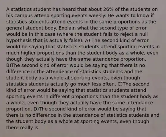 A statistics student has heard that about 26% of the students on his campus attend sporting events weekly. He wants to know if statistics students attend events in the same proportions as the general student body. Explain what the second type of error would be in this case (where the student fails to reject a null hypothesis that is actually false). A) The second kind of error would be saying that statistics students attend sporting events in much higher proportions than the student body as a whole, even though they actually have the same attendence proportion. B)The second kind of error would be saying that there is no difference in the attendence of statistics students and the student body as a whole at sporting events, even though statistics students actually go much less often. C)The second kind of error would be saying that statistics students attend sporting events in different proportions than the student body as a whole, even though they actually have the same attendance proportion. D)The second kind of error would be saying that there is no difference in the attendance of statistics students and the student body as a whole at sporting events, even though there really is.