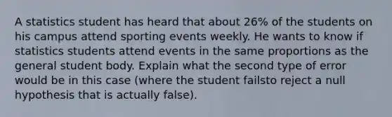 A statistics student has heard that about 26% of the students on his campus attend sporting events weekly. He wants to know if statistics students attend events in the same proportions as the general student body. Explain what the second type of error would be in this case (where the student failsto reject a null hypothesis that is actually false).