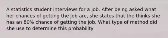 A statistics student interviews for a job. After being asked what her chances of getting the job are, she states that the thinks she has an 80% chance of getting the job. What type of method did she use to determine this probability