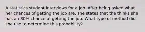 A statistics student interviews for a job. After being asked what her chances of getting the job are, she states that the thinks she has an 80% chance of getting the job. What type of method did she use to determine this probability?