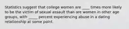 Statistics suggest that college women are ____ times more likely to be the victim of sexual assault than are women in other age groups, with _____ percent experiencing abuse in a dating relationship at some point.