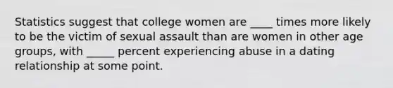 Statistics suggest that college women are ____ times more likely to be the victim of sexual assault than are women in other age groups, with _____ percent experiencing abuse in a dating relationship at some point.